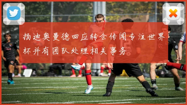 扬迪奥曼德回应转会传闻专注世界杯并有团队处理相关事务