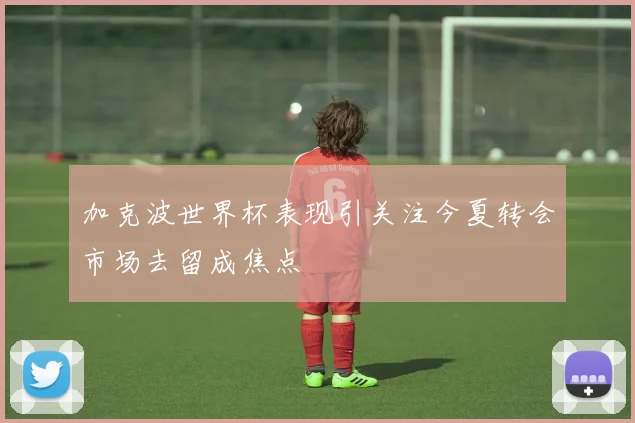 加克波世界杯表现引关注今夏转会市场去留成焦点