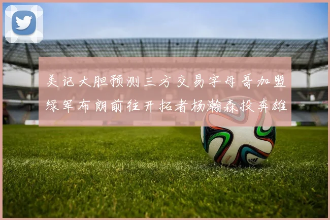 美记大胆预测三方交易字母哥加盟绿军布朗前往开拓者杨瀚森投奔雄鹿