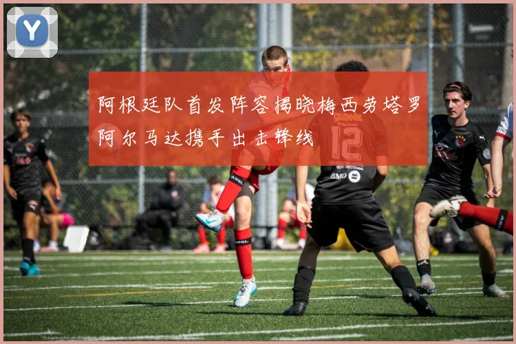 阿根廷队首发阵容揭晓梅西劳塔罗阿尔马达携手出击锋线