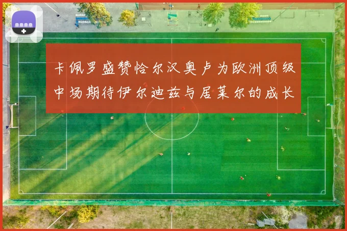 卡佩罗盛赞恰尔汉奥卢为欧洲顶级中场期待伊尔迪兹与居莱尔的成长