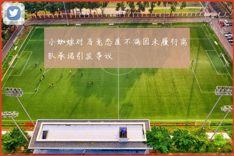 小蜘蛛对马竞态度不满因未履行离队承诺引发争议