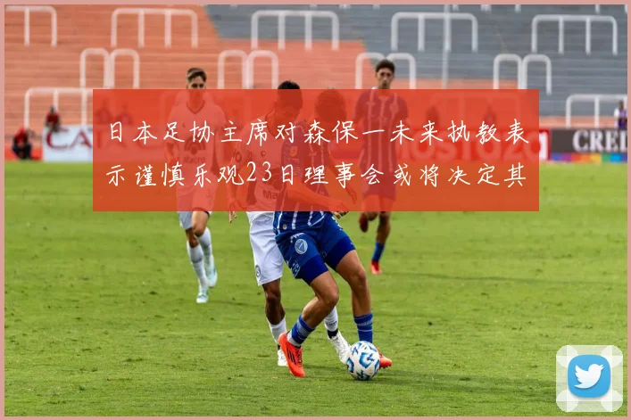 日本足协主席对森保一未来执教表示谨慎乐观23日理事会或将决定其去留
