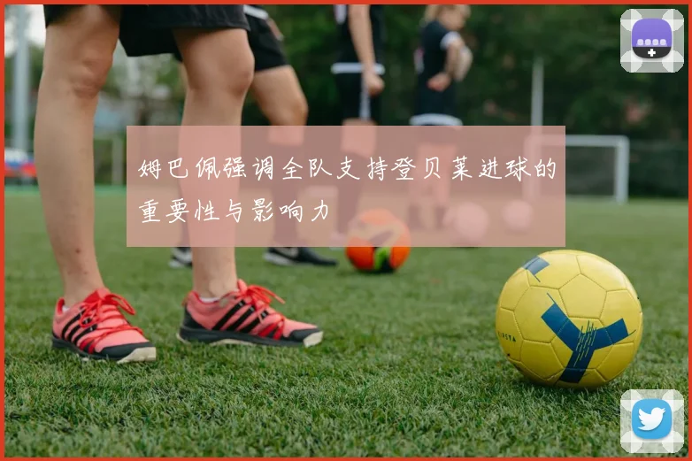 姆巴佩强调全队支持登贝莱进球的重要性与影响力
