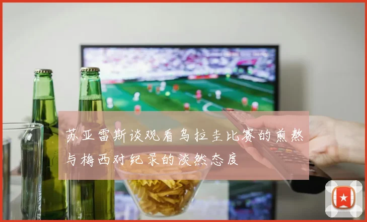 苏亚雷斯谈观看乌拉圭比赛的煎熬与梅西对纪录的淡然态度