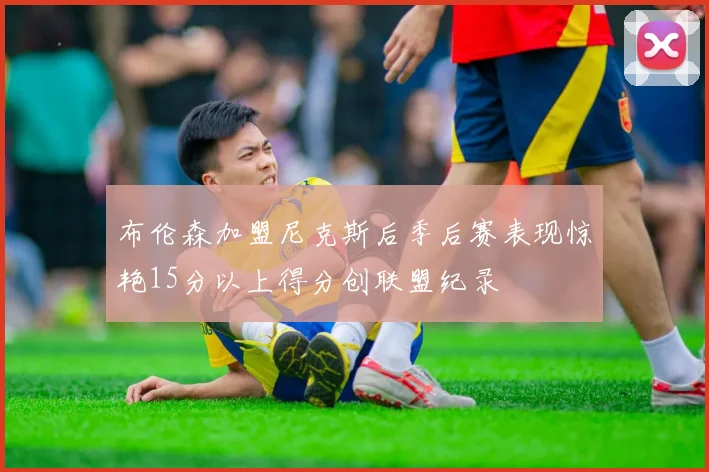 布伦森加盟尼克斯后季后赛表现惊艳15分以上得分创联盟纪录