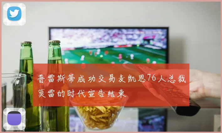 普雷斯蒂成功交易麦凯恩76人总裁莫雷的时代宣告结束