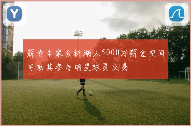 薪资专家分析湖人5000万薪金空间可助其参与明星球员交易