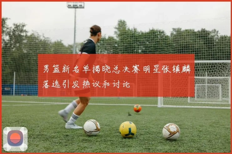 男篮新名单揭晓总决赛明星张镇麟落选引发热议和讨论