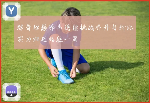 球哥称巅峰韦德能挑战乔丹与科比实力相近略胜一筹