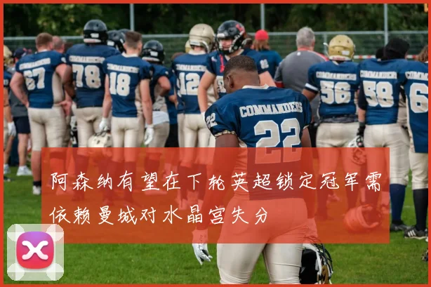 阿森纳有望在下轮英超锁定冠军需依赖曼城对水晶宫失分