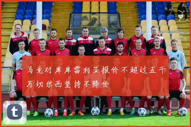 马竞对库库雷利亚报价不超过五千万切尔西坚持不降价
