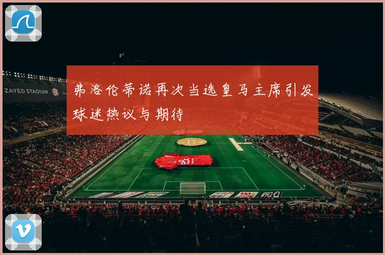 弗洛伦蒂诺再次当选皇马主席引发球迷热议与期待