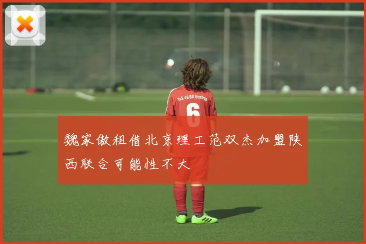 魏家傲租借北京理工范双杰加盟陕西联合可能性不大