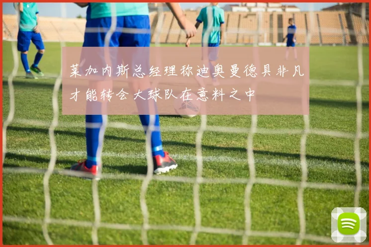莱加内斯总经理称迪奥曼德具非凡才能转会大球队在意料之中