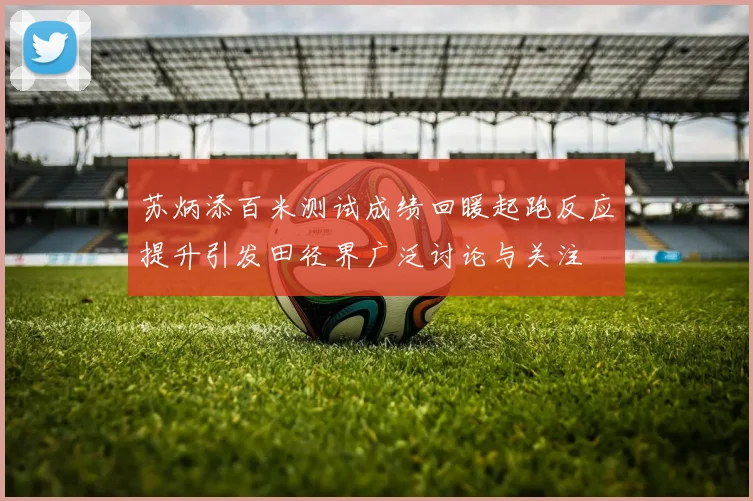 苏炳添百米测试成绩回暖起跑反应提升引发田径界广泛讨论与关注